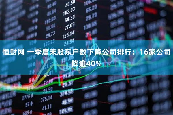 恒财网 一季度末股东户数下降公司排行：16家公司降逾40%