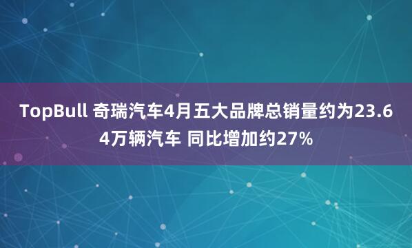 TopBull 奇瑞汽车4月五大品牌总销量约为23.64万辆汽车 同比增加约27%