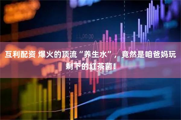 互利配资 爆火的顶流“养生水”，竟然是咱爸妈玩剩下的红茶菌！