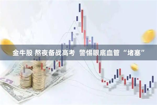 金牛股 熬夜备战高考  警惕眼底血管 “堵塞”